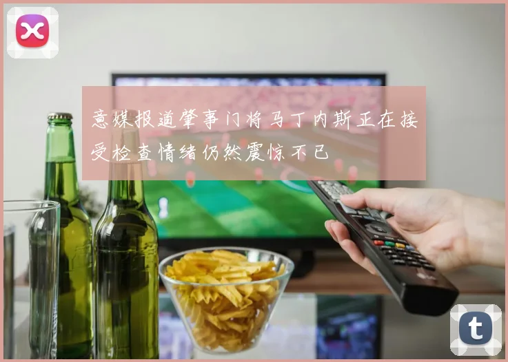 意媒报道肇事门将马丁内斯正在接受检查情绪仍然震惊不已