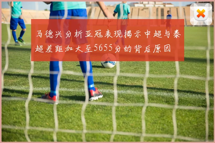 马德兴分析亚冠表现揭示中超与泰超差距加大至5655分的背后原因