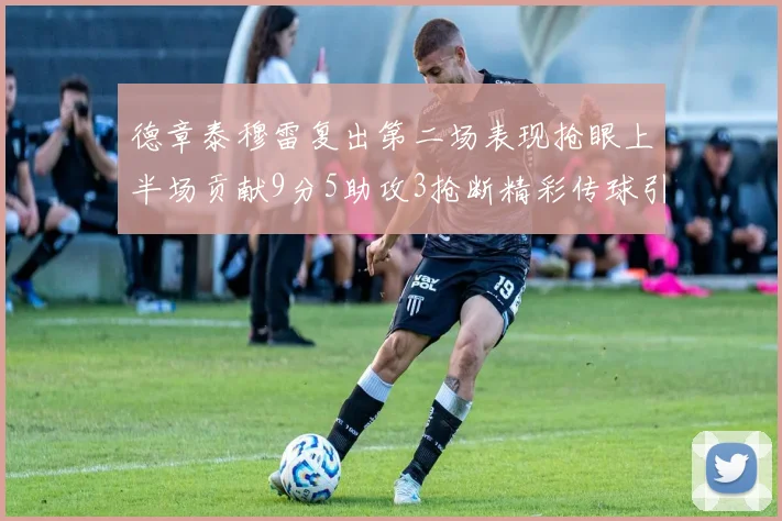 德章泰穆雷复出第二场表现抢眼上半场贡献9分5助攻3抢断精彩传球引关注