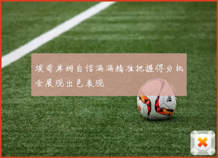 埃奇库姆自信满满精准把握得分机会展现出色表现