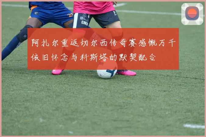 阿扎尔重返切尔西传奇赛感慨万千依旧怀念与科斯塔的默契配合