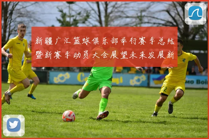 新疆广汇篮球俱乐部举行赛季总结暨新赛季动员大会展望未来发展新篇章