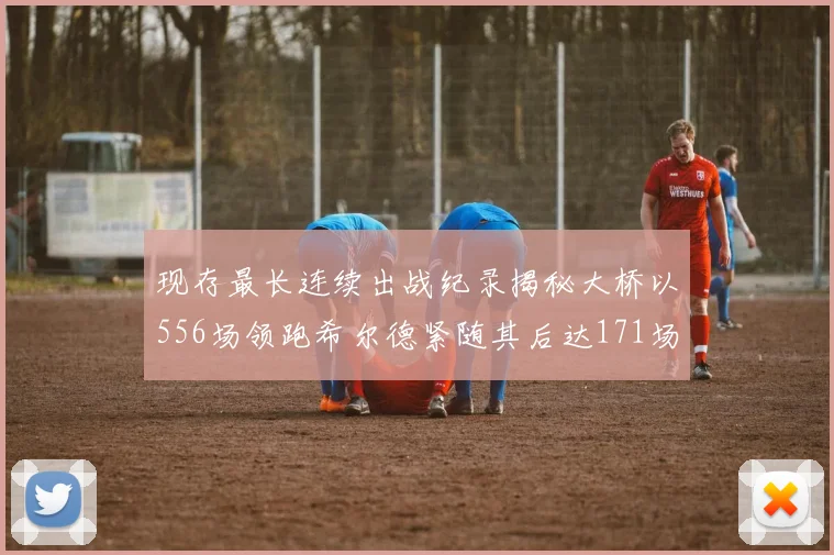 现存最长连续出战纪录揭秘大桥以556场领跑希尔德紧随其后达171场