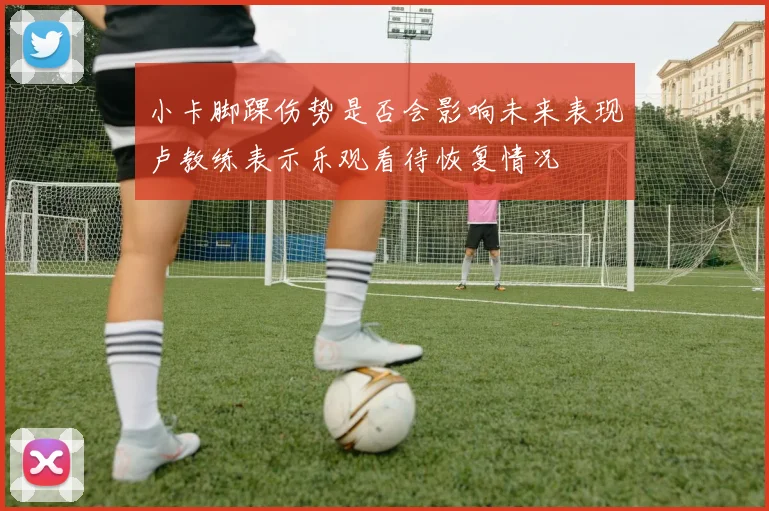 小卡脚踝伤势是否会影响未来表现卢教练表示乐观看待恢复情况