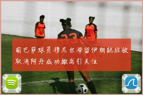 前巴萨球员穆尼尔滞留伊朗航班被取消阿丹成功撤离引关注