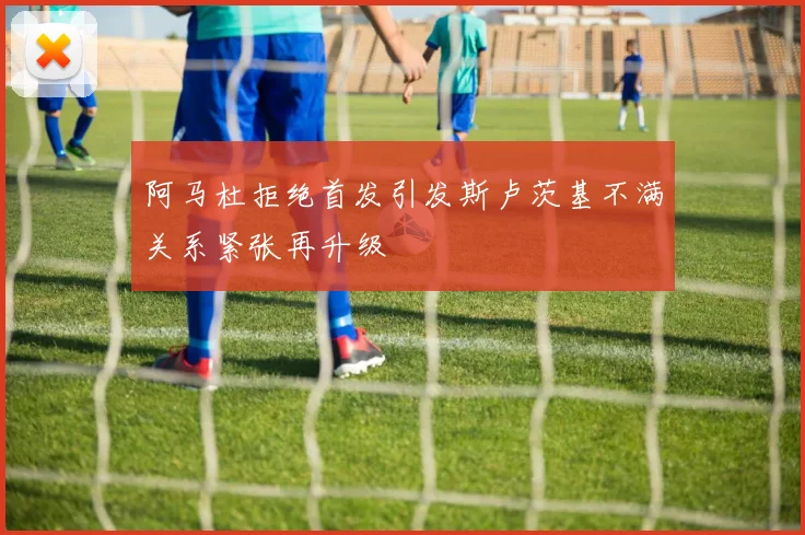 阿马杜拒绝首发引发斯卢茨基不满关系紧张再升级