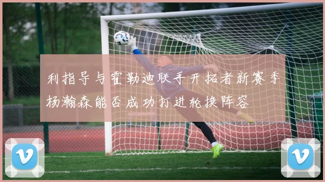 利指导与霍勒迪联手开拓者新赛季杨瀚森能否成功打进轮换阵容