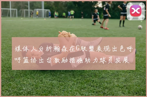 媒体人分析瀚森在G联盟表现出色呼吁篮协出台激励措施助力球员发展